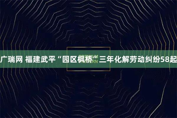 广瑞网 福建武平“园区枫桥”三年化解劳动纠纷58起