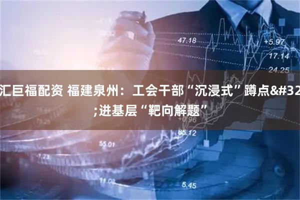 汇巨福配资 福建泉州：工会干部“沉浸式”蹲点 进基层“靶向解题”