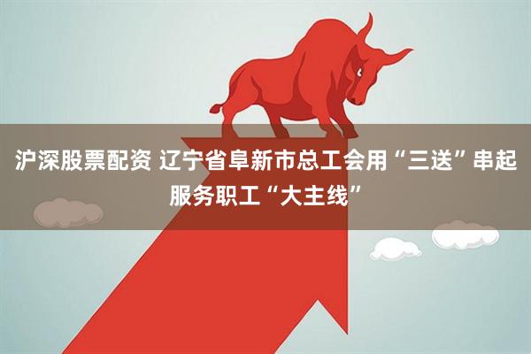 沪深股票配资 辽宁省阜新市总工会用“三送”串起服务职工“大主线”