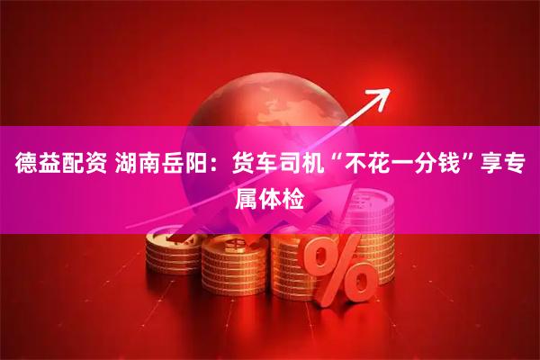 德益配资 湖南岳阳：货车司机“不花一分钱”享专属体检