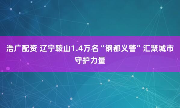 浩广配资 辽宁鞍山1.4万名“钢都义警”汇聚城市守护力量