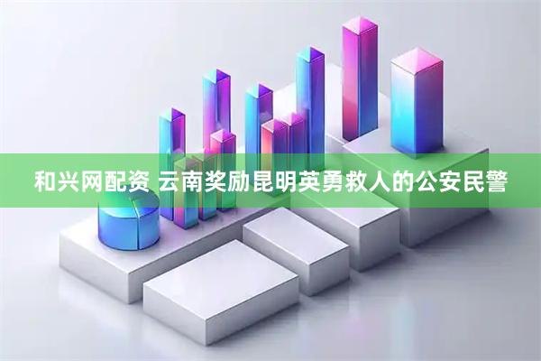 和兴网配资 云南奖励昆明英勇救人的公安民警