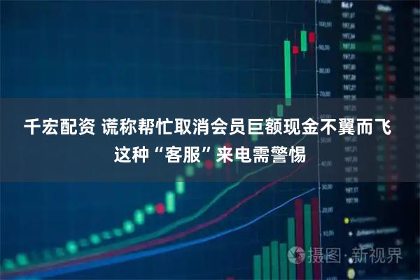 千宏配资 谎称帮忙取消会员巨额现金不翼而飞 这种“客服”来电需警惕