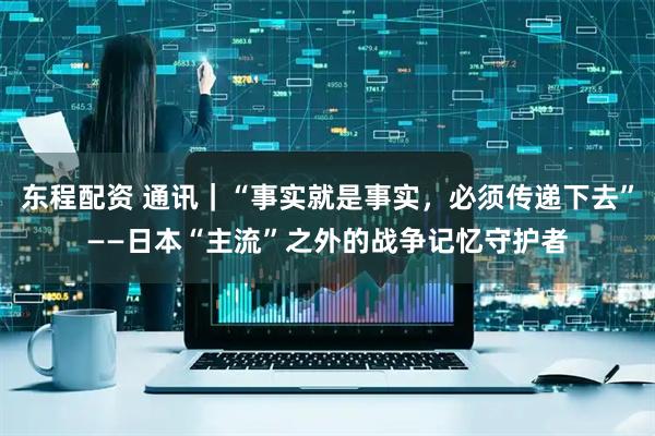东程配资 通讯｜“事实就是事实，必须传递下去”——日本“主流”之外的战争记忆守护者