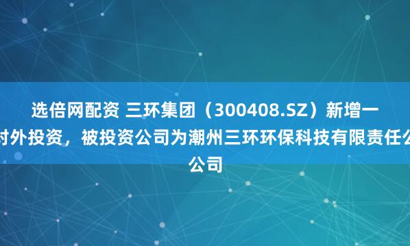 选倍网配资 三环集团（300408.SZ）新增一起对外投资，被投资公司为潮州三环环保科技有限责任公司