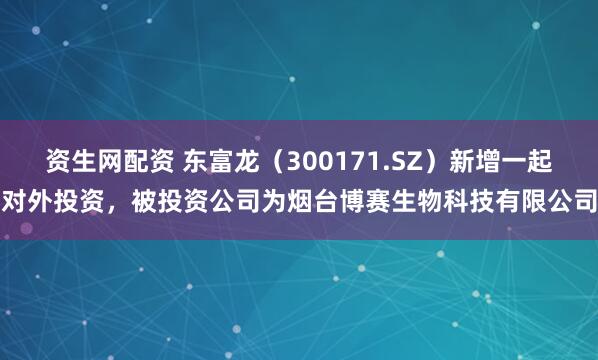 资生网配资 东富龙（300171.SZ）新增一起对外投资，被投资公司为烟台博赛生物科技有限公司