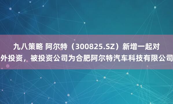 九八策略 阿尔特（300825.SZ）新增一起对外投资，被投资公司为合肥阿尔特汽车科技有限公司