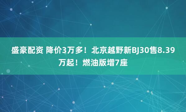 盛豪配资 降价3万多！北京越野新BJ30售8.39万起！燃油版增7座